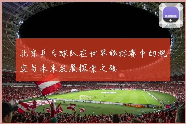 北京乒乓球队在世界锦标赛中的蜕变与未来发展探索之路