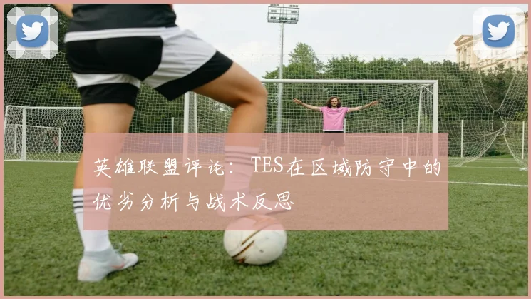 英雄联盟评论：TES在区域防守中的优劣分析与战术反思