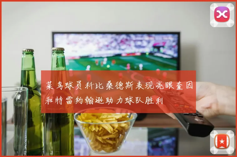 菜鸟球员科比桑德斯表现亮眼奎因和特雷约翰逊助力球队胜利