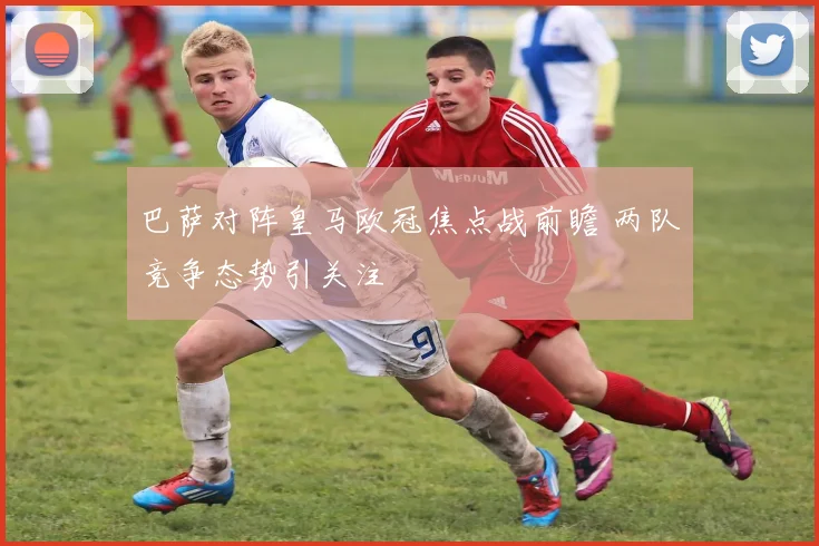 巴萨对阵皇马欧冠焦点战前瞻 两队竞争态势引关注