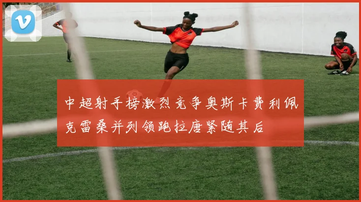 中超射手榜激烈竞争奥斯卡费利佩克雷桑并列领跑拉唐紧随其后