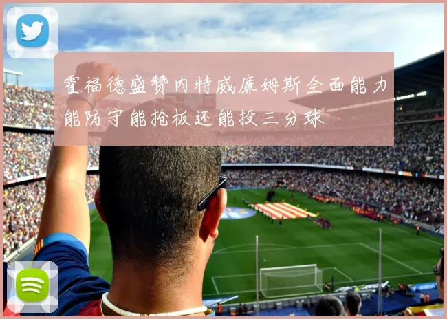 霍福德盛赞内特威廉姆斯全面能力能防守能抢板还能投三分球