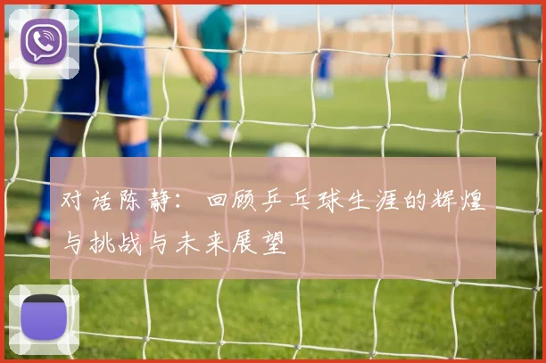 对话陈静：回顾乒乓球生涯的辉煌与挑战与未来展望