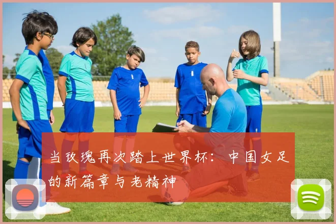 当玫瑰再次踏上世界杯：中国女足的新篇章与老精神
