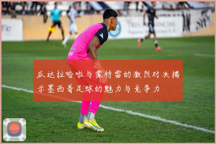 瓜达拉哈啦与蒙特雷的激烈对决揭示墨西哥足球的魅力与竞争力
