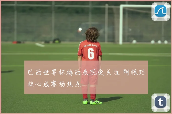 巴西世界杯梅西表现受关注 阿根廷核心成赛场焦点